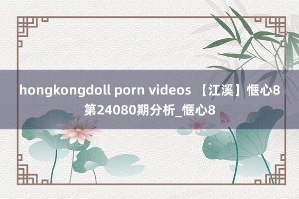 hongkongdoll porn videos 【江溪】惬心8第24080期分析_惬心8