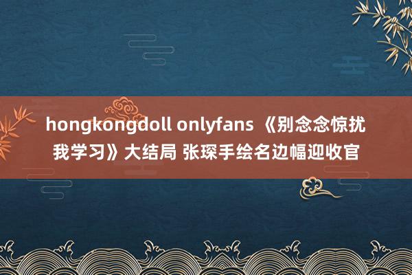 hongkongdoll onlyfans 《别念念惊扰我学习》大结局 张琛手绘名边幅迎收官