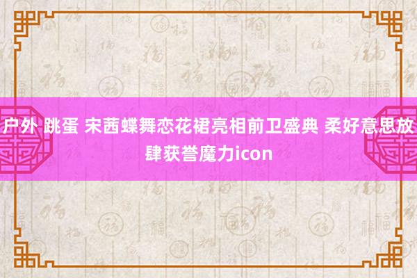 户外 跳蛋 宋茜蝶舞恋花裙亮相前卫盛典 柔好意思放肆获誉魔力icon