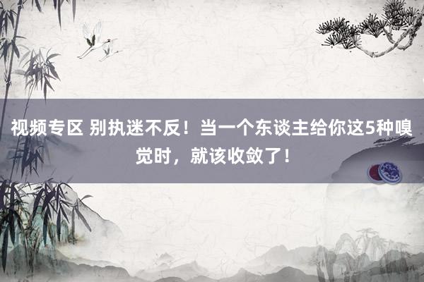 视频专区 别执迷不反！当一个东谈主给你这5种嗅觉时，就该收敛了！