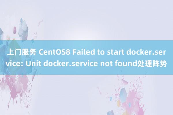 上门服务 CentOS8 Failed to start docker.service: Unit docker.service not found处理阵势