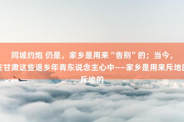 同城约炮 仍是，家乡是用来“告别”的；当今，在甘肃这些返乡年青东说念主心中——家乡是用来斥地的