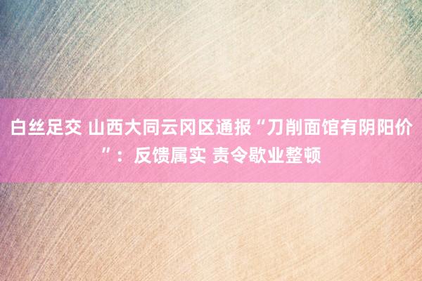 白丝足交 山西大同云冈区通报“刀削面馆有阴阳价”：反馈属实 责令歇业整顿