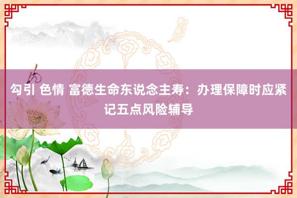 勾引 色情 富徳生命东说念主寿：办理保障时应紧记五点风险辅导