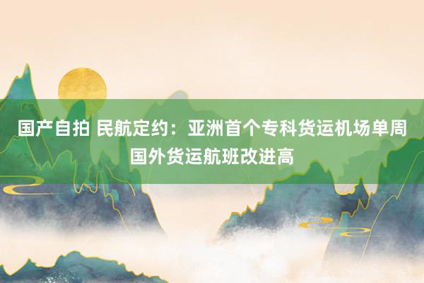 国产自拍 民航定约：亚洲首个专科货运机场单周国外货运航班改进高