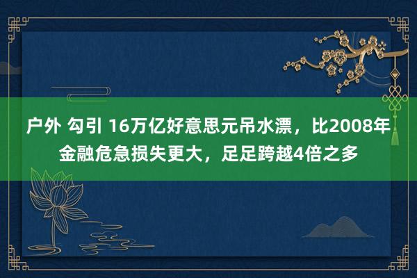 户外 勾引 16万亿好意思元吊水漂，比2008年金融危急损失更大，足足跨越4倍之多