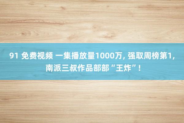 91 免费视频 一集播放量1000万, 强取周榜第1, 南派三叔作品部部“王炸”!