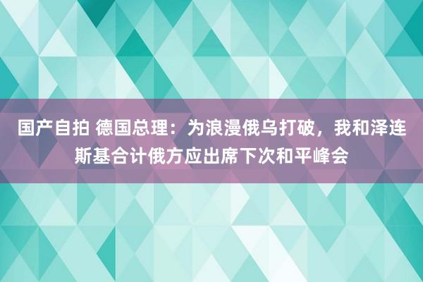 国产自拍 德国总理：为浪漫俄乌打破，我和泽连斯基合计俄方应出席下次和平峰会