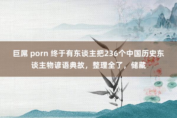 巨屌 porn 终于有东谈主把236个中国历史东谈主物谚语典故，整理全了，储藏