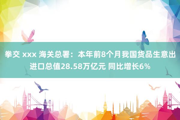 拳交 xxx 海关总署：本年前8个月我国货品生意出进口总值28.58万亿元 同比增长6%