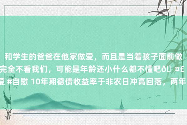 和学生的爸爸在他家做爱，而且是当着孩子面前做爱，太刺激了，孩子完全不看我们，可能是年龄还小什么都不懂吧🤣 #同城 #文爱 #自慰 10年期德债收益率于非农日冲高回落，两年期德债收益率本周累跌超16个基点