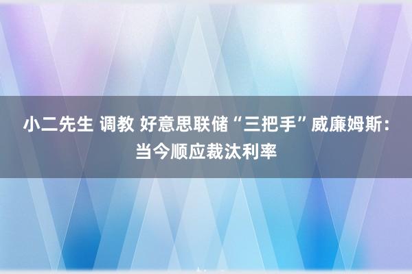 小二先生 调教 好意思联储“三把手”威廉姆斯：当今顺应裁汰利率