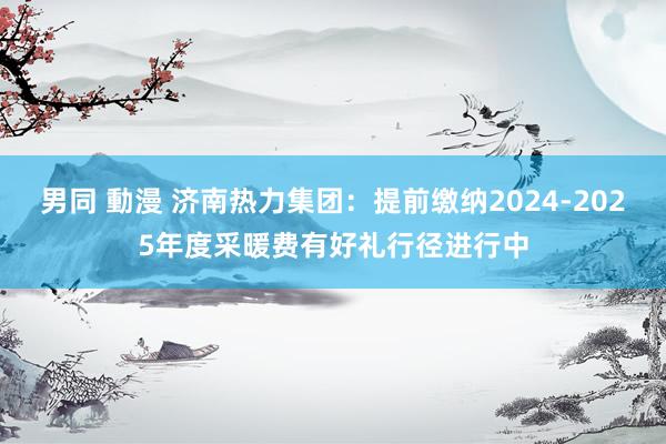 男同 動漫 济南热力集团：提前缴纳2024-2025年度采暖费有好礼行径进行中