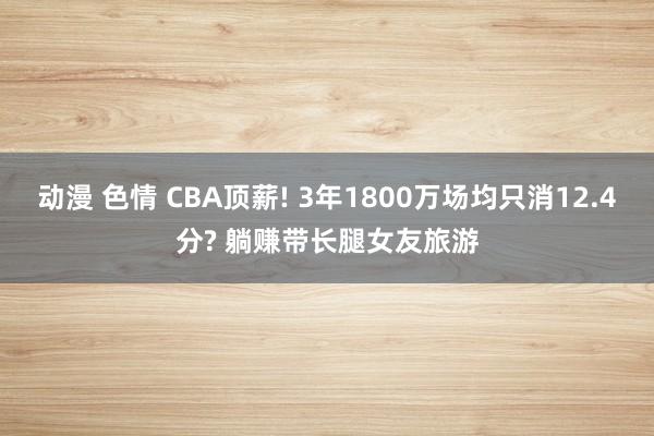 动漫 色情 CBA顶薪! 3年1800万场均只消12.4分? 躺赚带长腿女友旅游