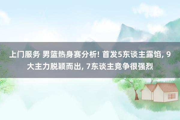 上门服务 男篮热身赛分析! 首发5东谈主露馅, 9大主力脱颖而出, 7东谈主竞争很强烈