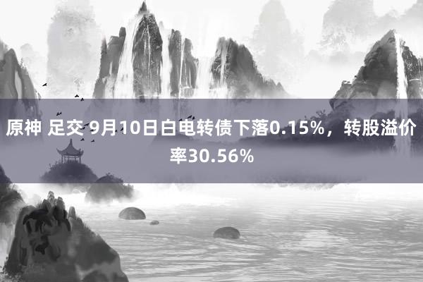 原神 足交 9月10日白电转债下落0.15%，转股溢价率30.56%