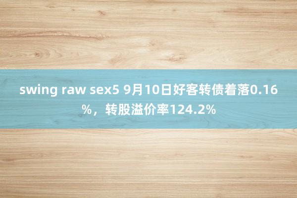 swing raw sex5 9月10日好客转债着落0.16%，转股溢价率124.2%