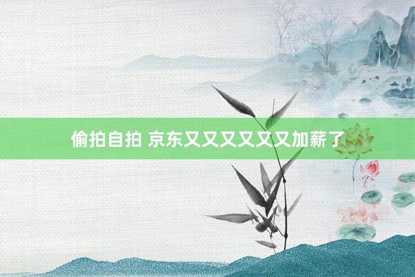 偷拍自拍 京东又又又又又又加薪了