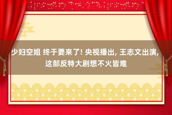 少妇空姐 终于要来了! 央视播出, 王志文出演, 这部反特大剧想不火皆难