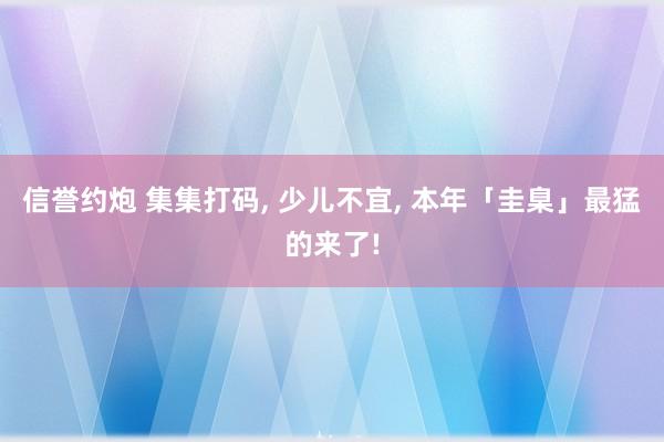 信誉约炮 集集打码, 少儿不宜, 本年「圭臬」最猛的来了!