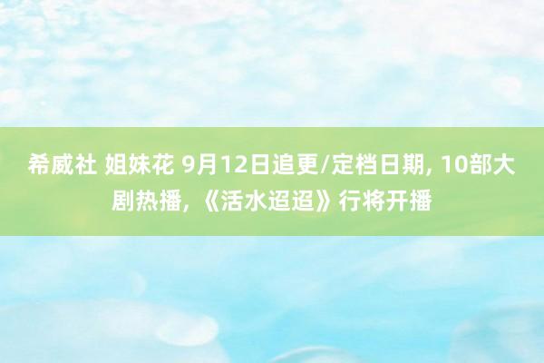 希威社 姐妹花 9月12日追更/定档日期, 10部大剧热播, 《活水迢迢》行将开播