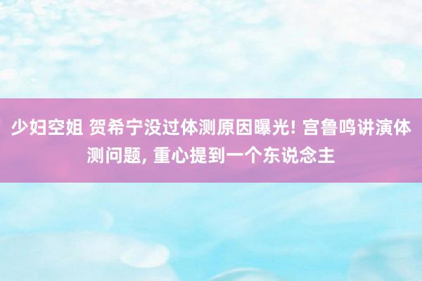 少妇空姐 贺希宁没过体测原因曝光! 宫鲁鸣讲演体测问题, 重心提到一个东说念主