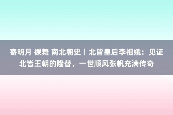 寄明月 裸舞 南北朝史丨北皆皇后李祖娥：见证北皆王朝的隆替，一世顺风张帆充满传奇