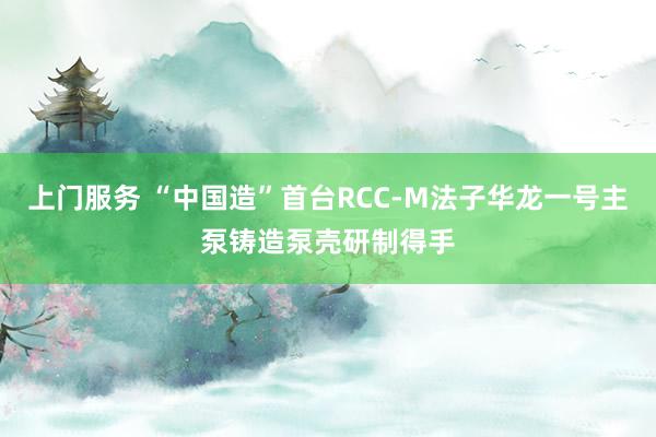 上门服务 “中国造”首台RCC-M法子华龙一号主泵铸造泵壳研制得手