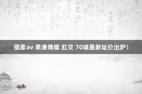 國產av 果凍傳媒 肛交 70城最新址价出炉！