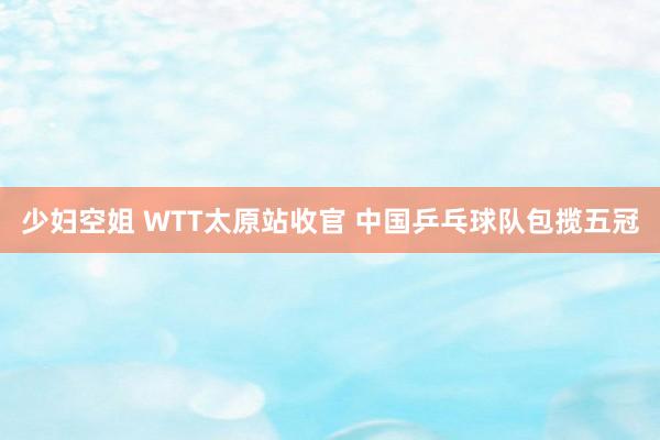 少妇空姐 WTT太原站收官 中国乒乓球队包揽五冠