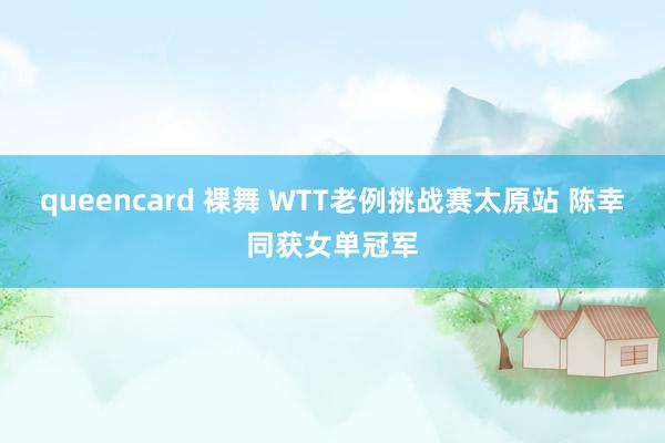 queencard 裸舞 WTT老例挑战赛太原站 陈幸同获女单冠军