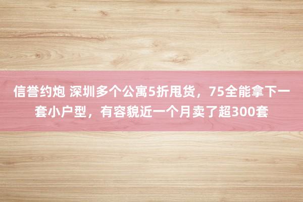 信誉约炮 深圳多个公寓5折甩货，75全能拿下一套小户型，有容貌近一个月卖了超300套