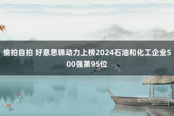 偷拍自拍 好意思锦动力上榜2024石油和化工企业500强第95位