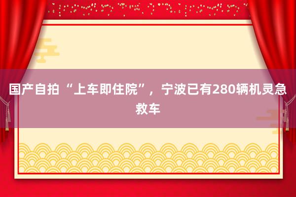 国产自拍 “上车即住院”，宁波已有280辆机灵急救车