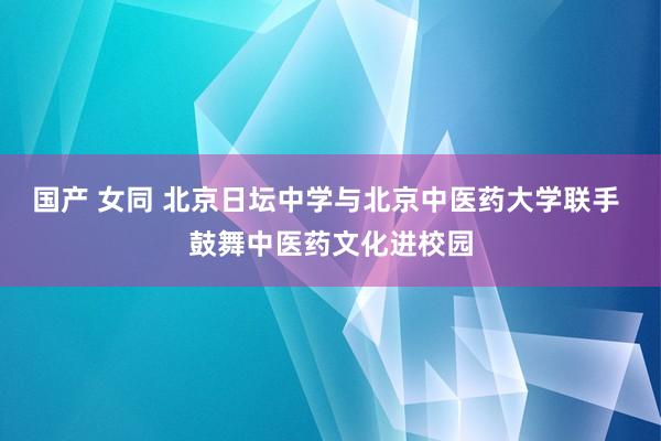 国产 女同 北京日坛中学与北京中医药大学联手 鼓舞中医药文化进校园