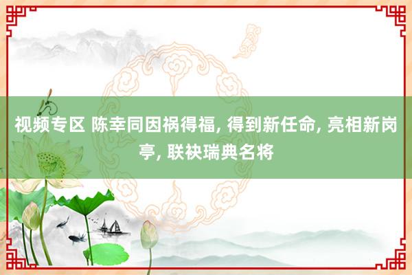 视频专区 陈幸同因祸得福， 得到新任命， 亮相新岗亭， 联袂瑞典名将