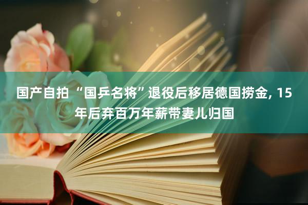 国产自拍 “国乒名将”退役后移居德国捞金, 15年后弃百万年薪带妻儿归国