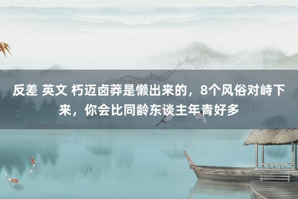 反差 英文 朽迈卤莽是懒出来的，8个风俗对峙下来，你会比同龄东谈主年青好多