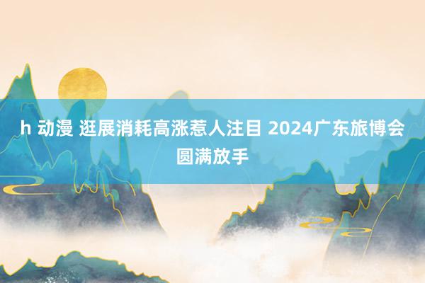 h 动漫 逛展消耗高涨惹人注目 2024广东旅博会圆满放手