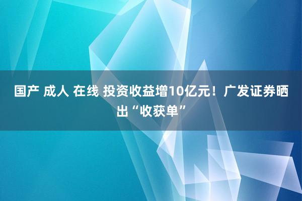 国产 成人 在线 投资收益增10亿元！广发证券晒出“收获单”