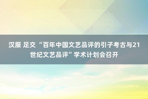 汉服 足交 “百年中国文艺品评的引子考古与21世纪文艺品评”学术计划会召开