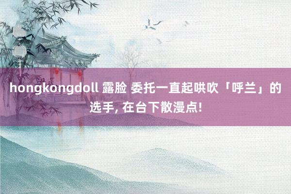 hongkongdoll 露脸 委托一直起哄吹「呼兰」的选手, 在台下散漫点!