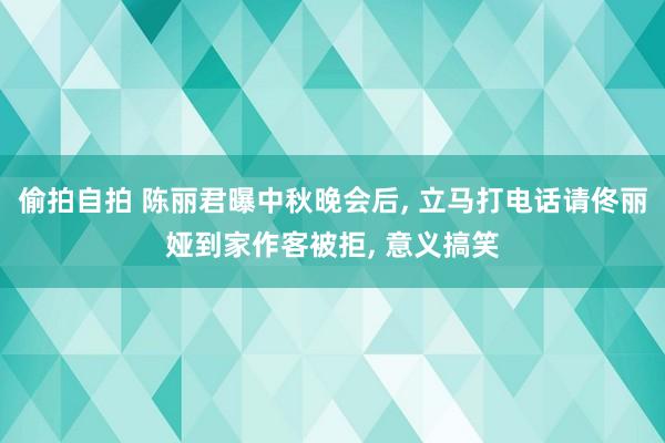 偷拍自拍 陈丽君曝中秋晚会后, 立马打电话请佟丽娅到家作客被拒, 意义搞笑