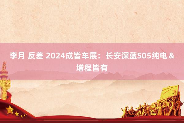 李月 反差 2024成皆车展：长安深蓝S05纯电＆增程皆有