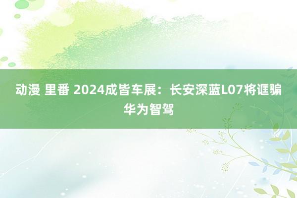 动漫 里番 2024成皆车展：长安深蓝L07将诓骗华为智驾