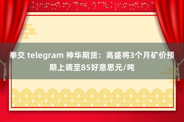 拳交 telegram 神华期货：高盛将3个月矿价预期上调至85好意思元/吨