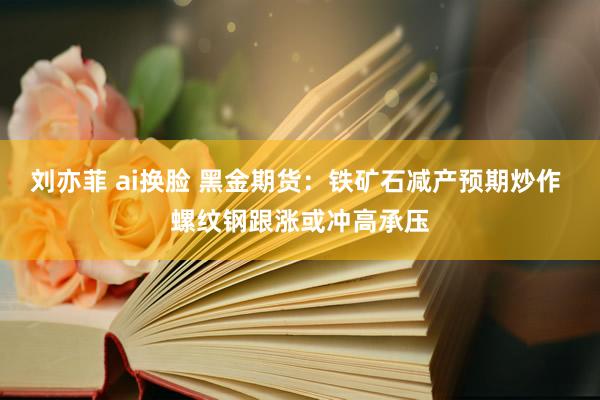 刘亦菲 ai换脸 黑金期货：铁矿石减产预期炒作 螺纹钢跟涨或冲高承压