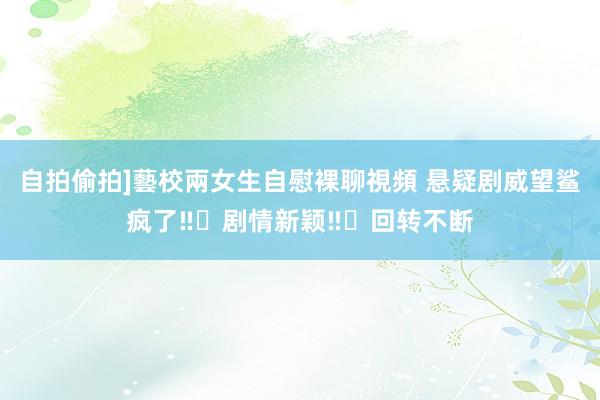 自拍偷拍]藝校兩女生自慰裸聊視頻 悬疑剧威望鲨疯了‼️剧情新颖‼️回转不断