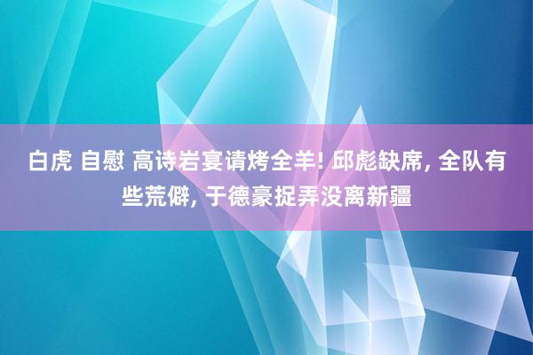 白虎 自慰 高诗岩宴请烤全羊! 邱彪缺席， 全队有些荒僻， 于德豪捉弄没离新疆