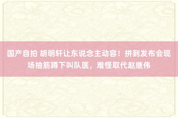 国产自拍 胡明轩让东说念主动容！拼到发布会现场抽筋蹲下叫队医，难怪取代赵继伟